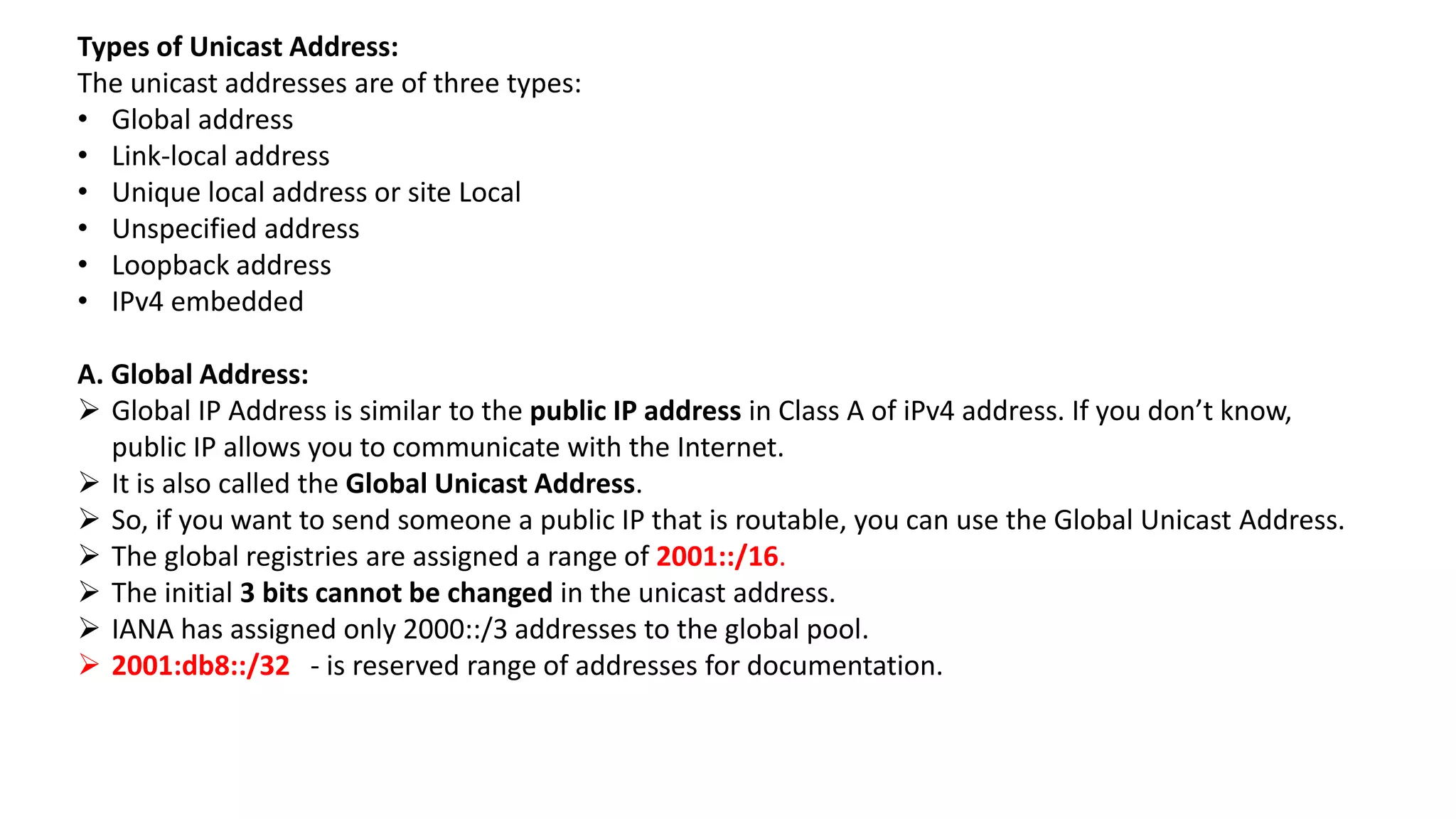 Types of Unicast Address:
The unicast addresses are of three types:
• Global address
• Link-local address
• Unique local address or site Local
• Unspecified address
• Loopback address
• IPv4 embedded
A. Global Address:
 Global IP Address is similar to the public IP address in Class A of iPv4 address. If you don’t know,
public IP allows you to communicate with the Internet.
 It is also called the Global Unicast Address.
 So, if you want to send someone a public IP that is routable, you can use the Global Unicast Address.
 The global registries are assigned a range of 2001::/16.
 The initial 3 bits cannot be changed in the unicast address.
 IANA has assigned only 2000::/3 addresses to the global pool.
 2001:db8::/32 - is reserved range of addresses for documentation.
 
