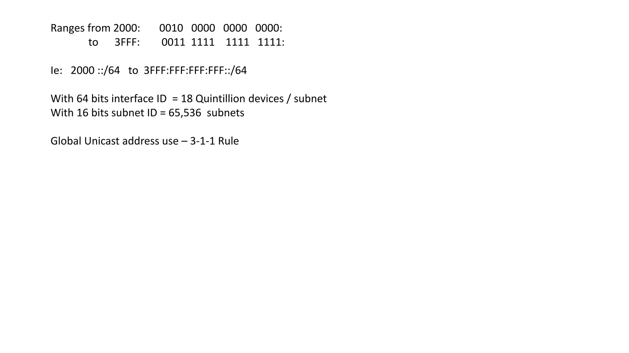 Ranges from 2000: 0010 0000 0000 0000:
to 3FFF: 0011 1111 1111 1111:
Ie: 2000 ::/64 to 3FFF:FFF:FFF:FFF::/64
With 64 bits interface ID = 18 Quintillion devices / subnet
With 16 bits subnet ID = 65,536 subnets
Global Unicast address use – 3-1-1 Rule
 