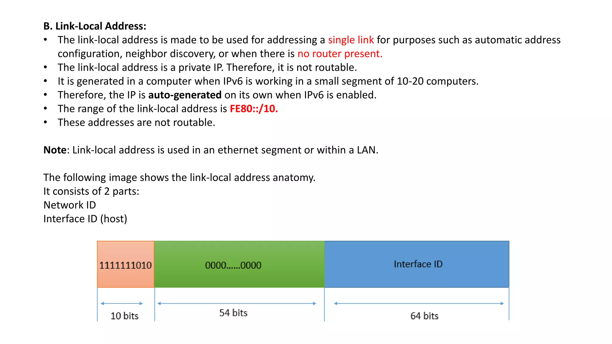 B. Link-Local Address:
• The link-local address is made to be used for addressing a single link for purposes such as automatic address
configuration, neighbor discovery, or when there is no router present.
• The link-local address is a private IP. Therefore, it is not routable.
• It is generated in a computer when IPv6 is working in a small segment of 10-20 computers.
• Therefore, the IP is auto-generated on its own when IPv6 is enabled.
• The range of the link-local address is FE80::/10.
• These addresses are not routable.
Note: Link-local address is used in an ethernet segment or within a LAN.
The following image shows the link-local address anatomy.
It consists of 2 parts:
Network ID
Interface ID (host)
 