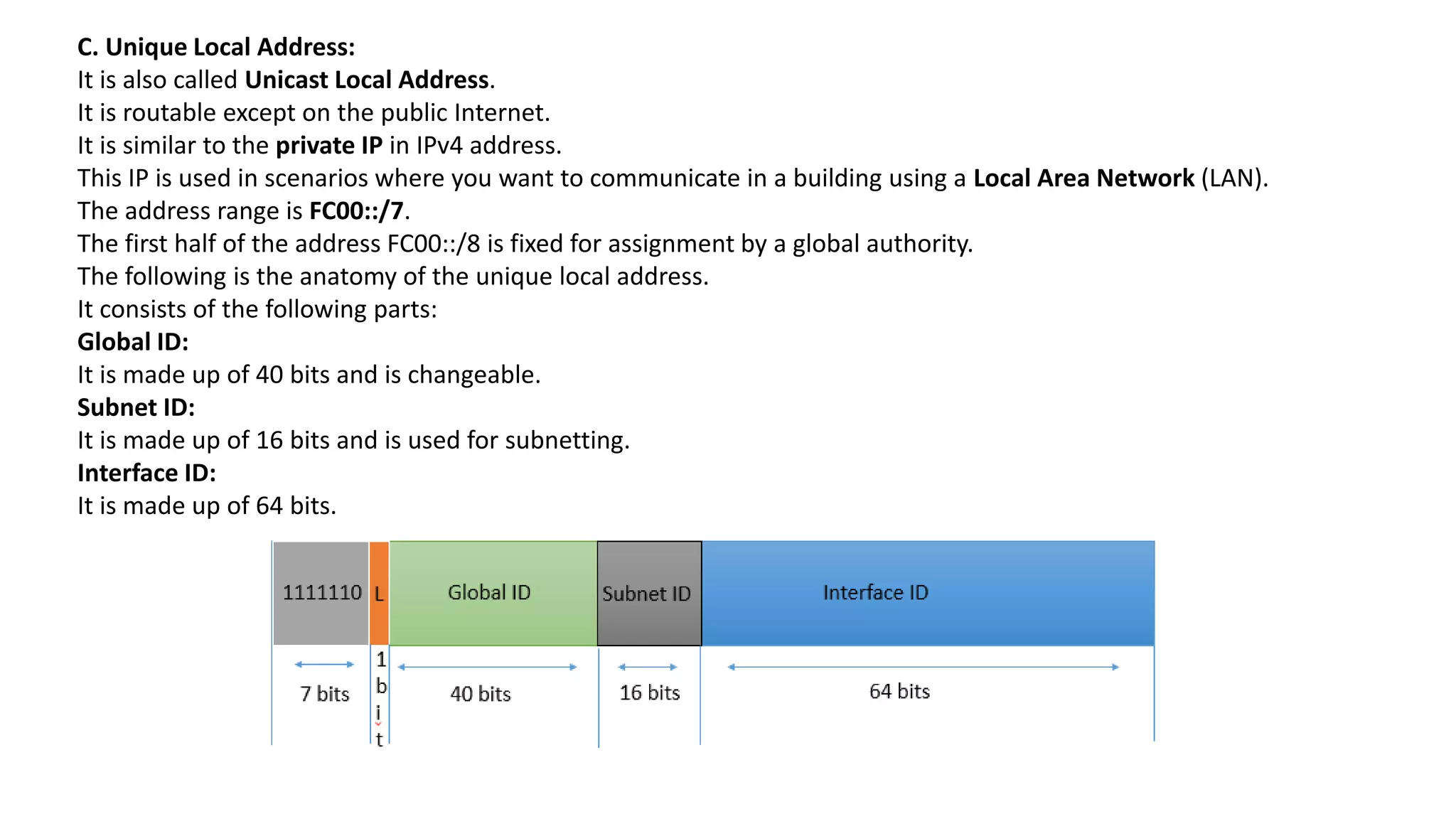 C. Unique Local Address:
It is also called Unicast Local Address.
It is routable except on the public Internet.
It is similar to the private IP in IPv4 address.
This IP is used in scenarios where you want to communicate in a building using a Local Area Network (LAN).
The address range is FC00::/7.
The first half of the address FC00::/8 is fixed for assignment by a global authority.
The following is the anatomy of the unique local address.
It consists of the following parts:
Global ID:
It is made up of 40 bits and is changeable.
Subnet ID:
It is made up of 16 bits and is used for subnetting.
Interface ID:
It is made up of 64 bits.
 