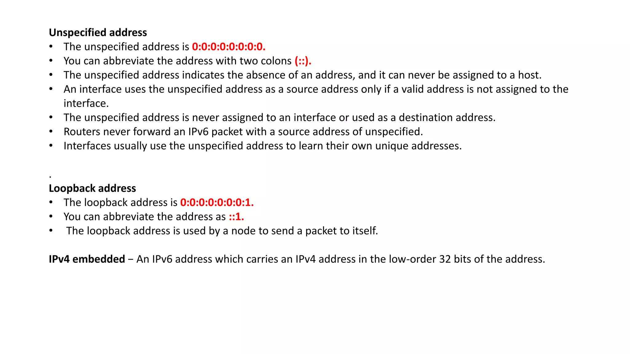 Unspecified address
• The unspecified address is 0:0:0:0:0:0:0:0.
• You can abbreviate the address with two colons (::).
• The unspecified address indicates the absence of an address, and it can never be assigned to a host.
• An interface uses the unspecified address as a source address only if a valid address is not assigned to the
interface.
• The unspecified address is never assigned to an interface or used as a destination address.
• Routers never forward an IPv6 packet with a source address of unspecified.
• Interfaces usually use the unspecified address to learn their own unique addresses.
.
Loopback address
• The loopback address is 0:0:0:0:0:0:0:1.
• You can abbreviate the address as ::1.
• The loopback address is used by a node to send a packet to itself.
IPv4 embedded − An IPv6 address which carries an IPv4 address in the low-order 32 bits of the address.
 
