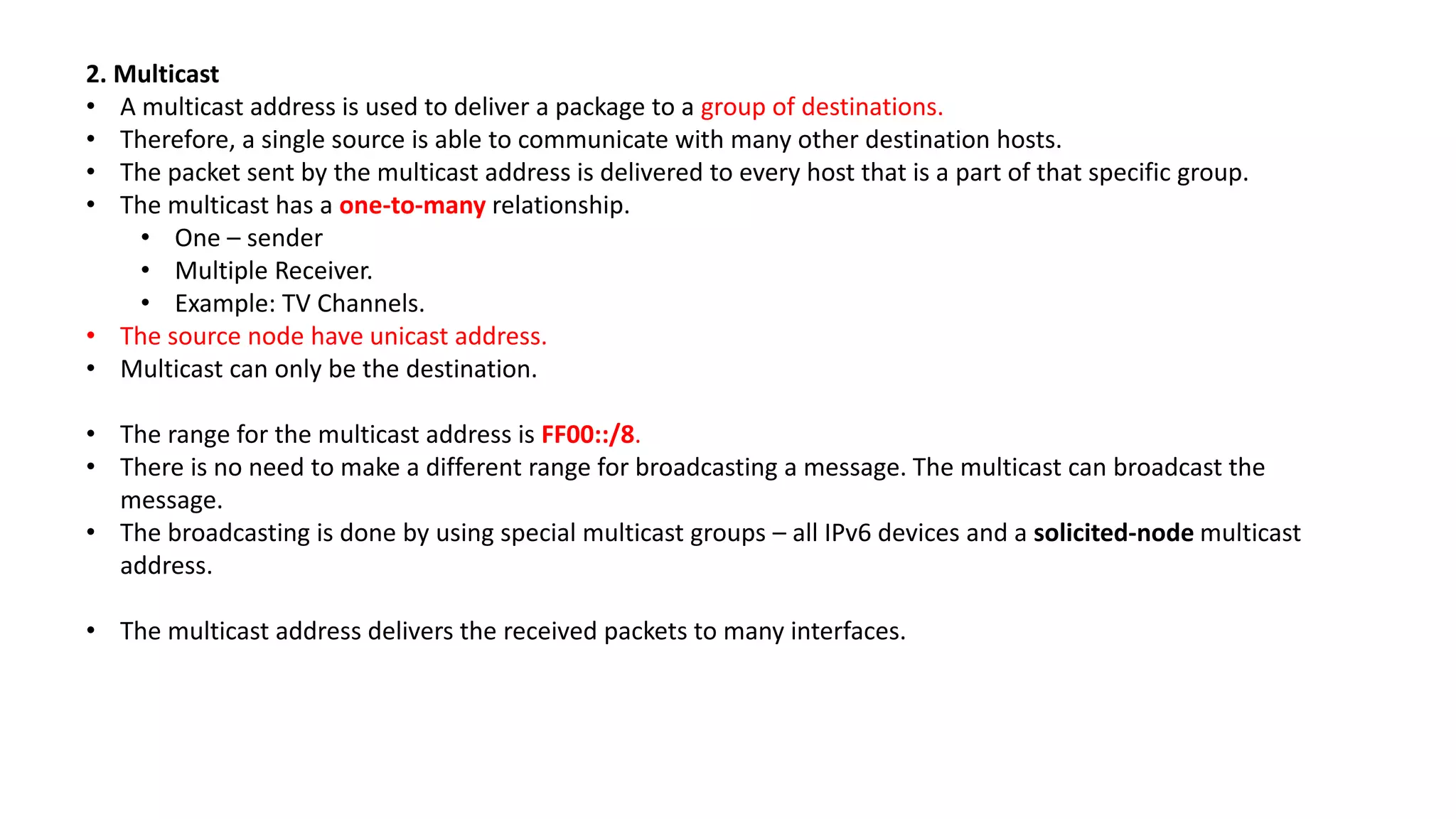 2. Multicast
• A multicast address is used to deliver a package to a group of destinations.
• Therefore, a single source is able to communicate with many other destination hosts.
• The packet sent by the multicast address is delivered to every host that is a part of that specific group.
• The multicast has a one-to-many relationship.
• One – sender
• Multiple Receiver.
• Example: TV Channels.
• The source node have unicast address.
• Multicast can only be the destination.
• The range for the multicast address is FF00::/8.
• There is no need to make a different range for broadcasting a message. The multicast can broadcast the
message.
• The broadcasting is done by using special multicast groups – all IPv6 devices and a solicited-node multicast
address.
• The multicast address delivers the received packets to many interfaces.
 