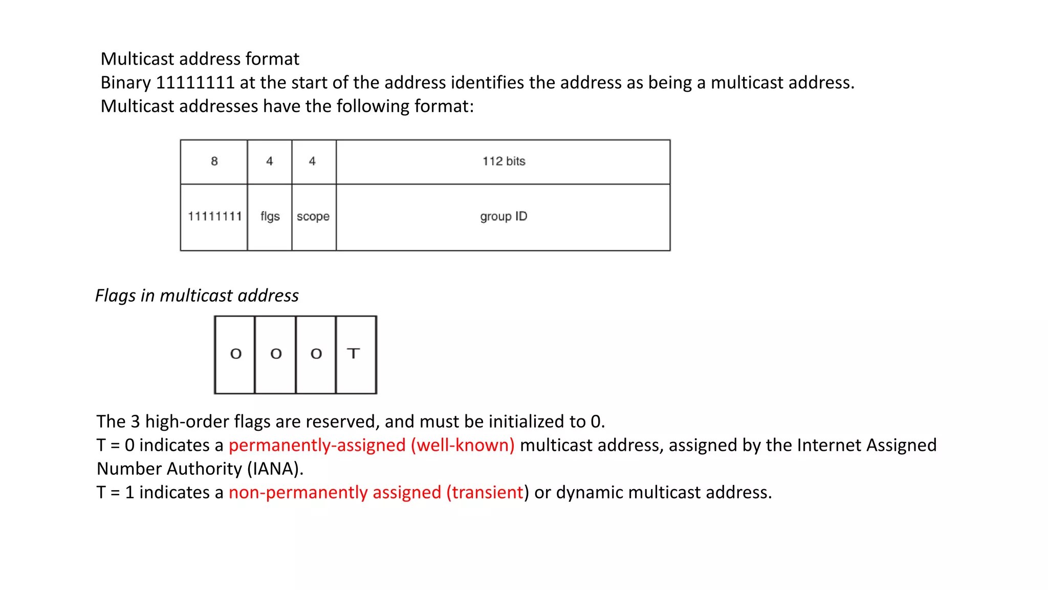 Multicast address format
Binary 11111111 at the start of the address identifies the address as being a multicast address.
Multicast addresses have the following format:
Flags in multicast address
The 3 high-order flags are reserved, and must be initialized to 0.
T = 0 indicates a permanently-assigned (well-known) multicast address, assigned by the Internet Assigned
Number Authority (IANA).
T = 1 indicates a non-permanently assigned (transient) or dynamic multicast address.
 