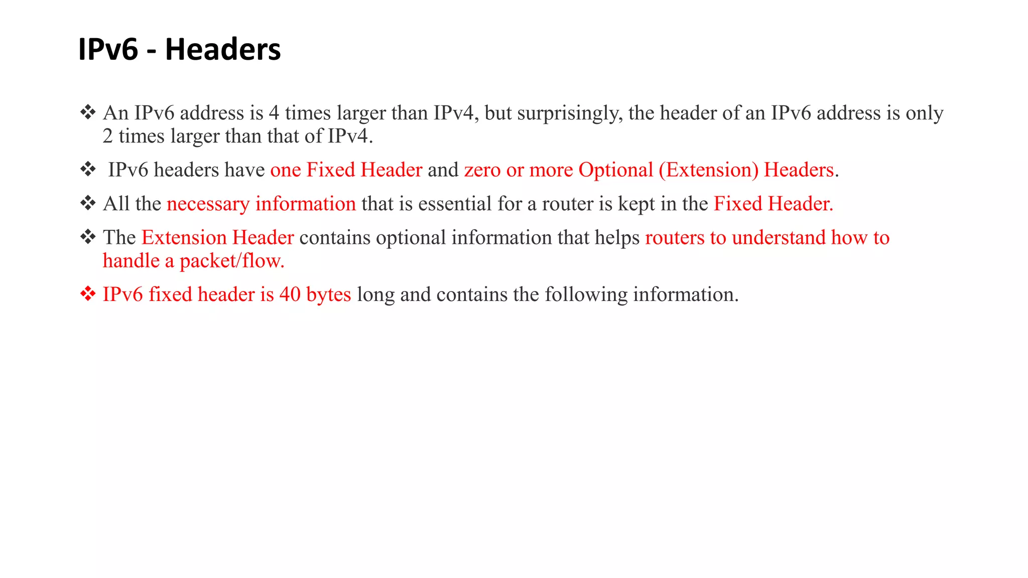 IPv6 - Headers
 An IPv6 address is 4 times larger than IPv4, but surprisingly, the header of an IPv6 address is only
2 times larger than that of IPv4.
 IPv6 headers have one Fixed Header and zero or more Optional (Extension) Headers.
 All the necessary information that is essential for a router is kept in the Fixed Header.
 The Extension Header contains optional information that helps routers to understand how to
handle a packet/flow.
 IPv6 fixed header is 40 bytes long and contains the following information.
 