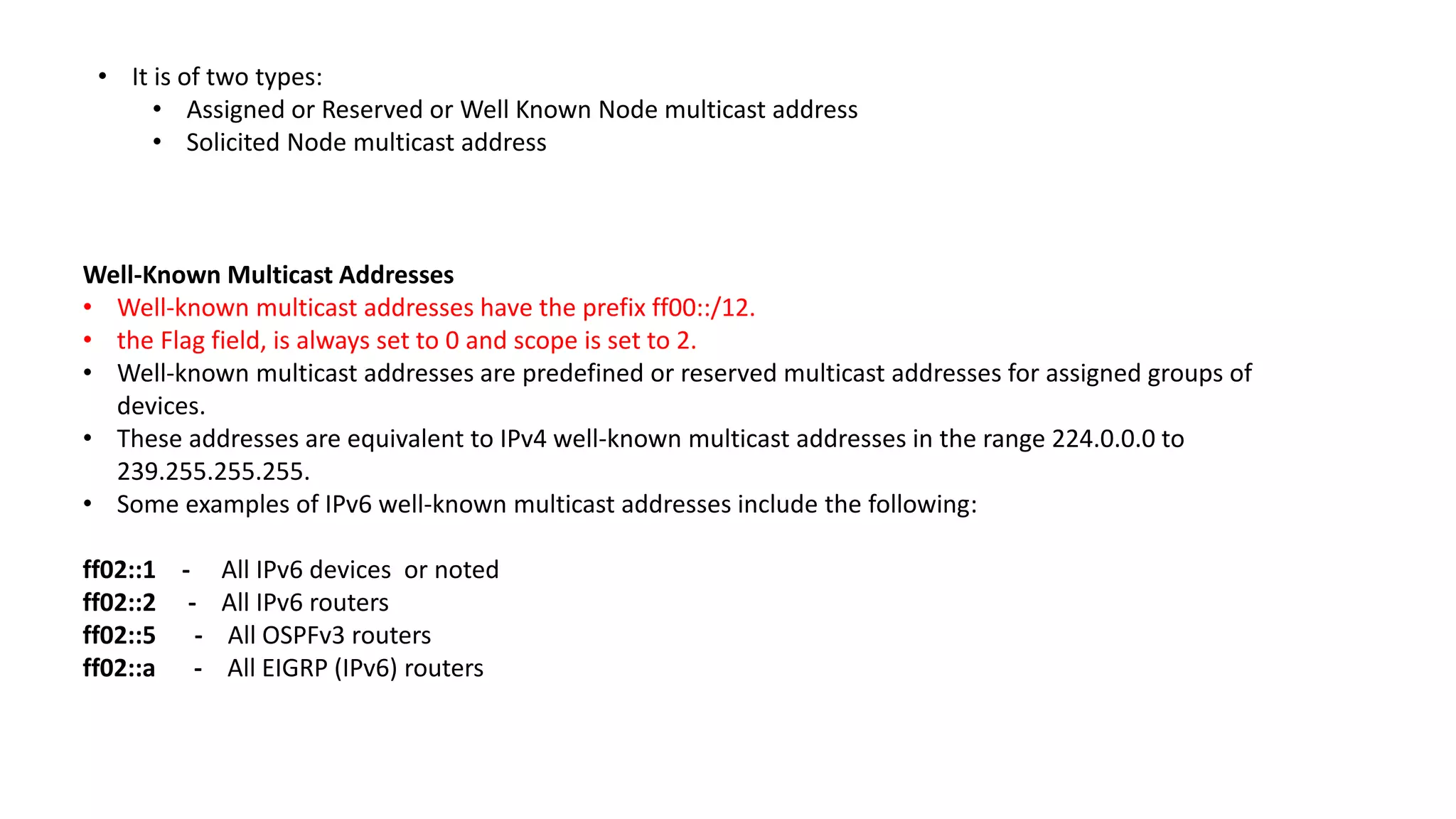 • It is of two types:
• Assigned or Reserved or Well Known Node multicast address
• Solicited Node multicast address
Well-Known Multicast Addresses
• Well-known multicast addresses have the prefix ff00::/12.
• the Flag field, is always set to 0 and scope is set to 2.
• Well-known multicast addresses are predefined or reserved multicast addresses for assigned groups of
devices.
• These addresses are equivalent to IPv4 well-known multicast addresses in the range 224.0.0.0 to
239.255.255.255.
• Some examples of IPv6 well-known multicast addresses include the following:
ff02::1 - All IPv6 devices or noted
ff02::2 - All IPv6 routers
ff02::5 - All OSPFv3 routers
ff02::a - All EIGRP (IPv6) routers
 
