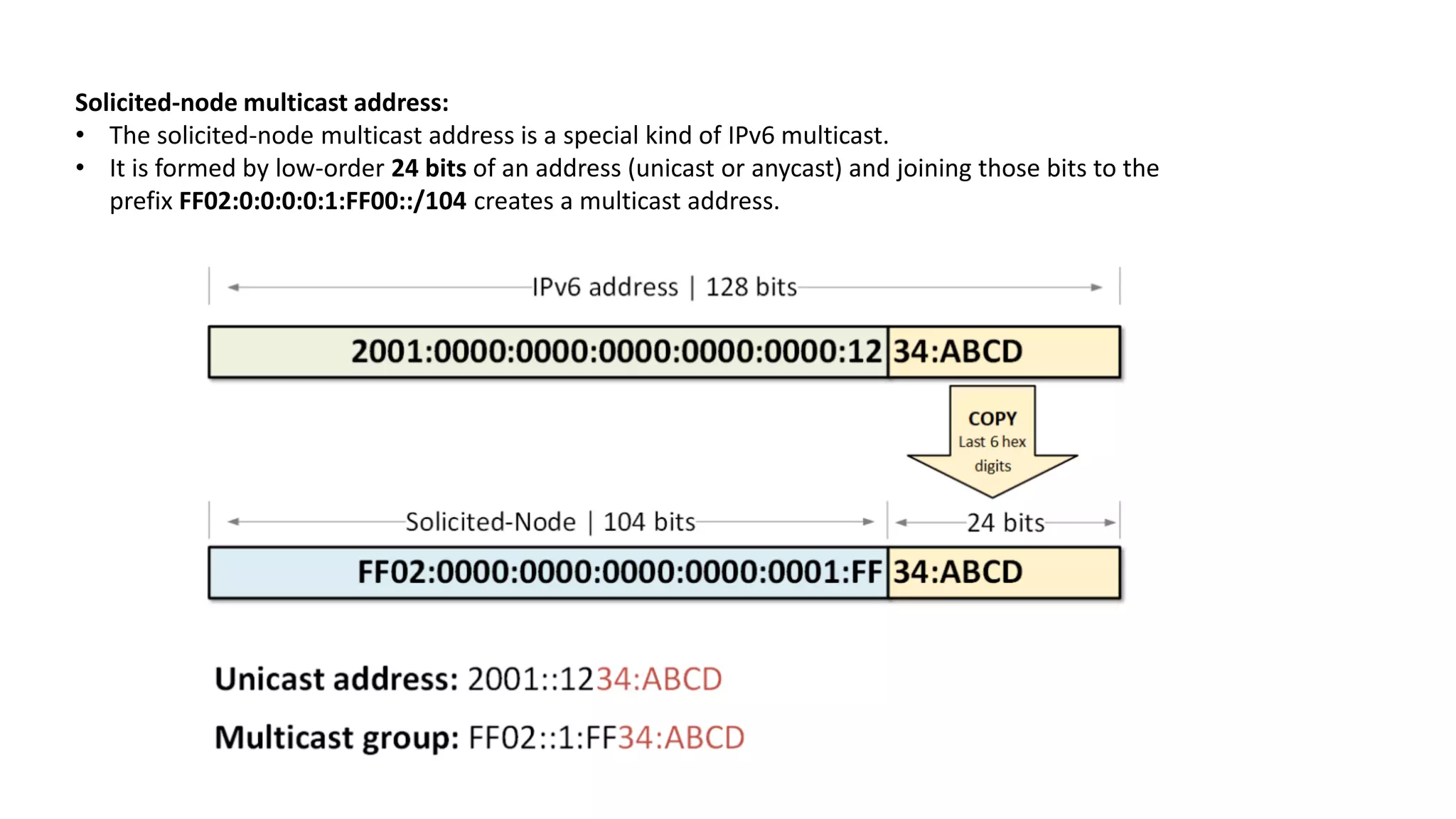 Solicited-node multicast address:
• The solicited-node multicast address is a special kind of IPv6 multicast.
• It is formed by low-order 24 bits of an address (unicast or anycast) and joining those bits to the
prefix FF02:0:0:0:0:1:FF00::/104 creates a multicast address.
 