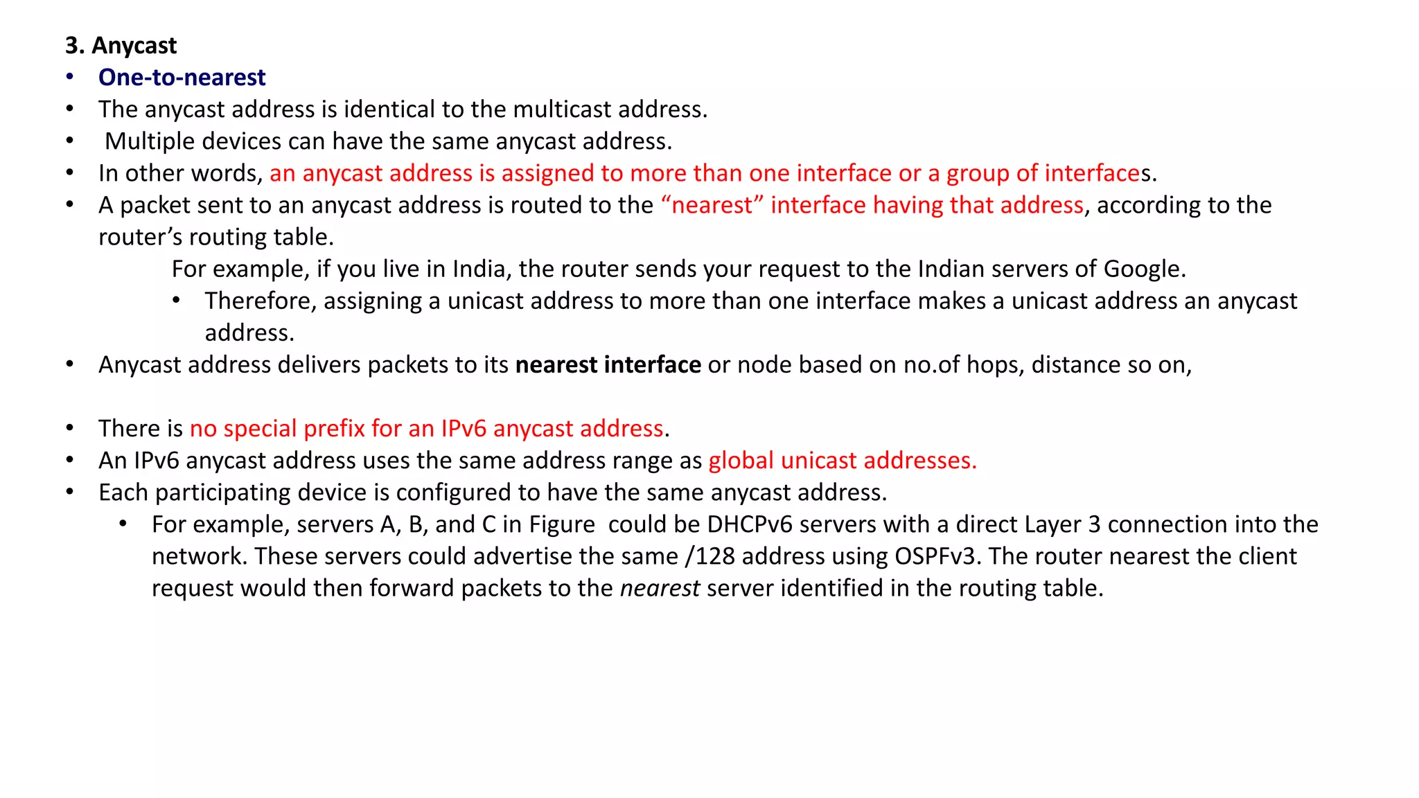 3. Anycast
• One-to-nearest
• The anycast address is identical to the multicast address.
• Multiple devices can have the same anycast address.
• In other words, an anycast address is assigned to more than one interface or a group of interfaces.
• A packet sent to an anycast address is routed to the “nearest” interface having that address, according to the
router’s routing table.
For example, if you live in India, the router sends your request to the Indian servers of Google.
• Therefore, assigning a unicast address to more than one interface makes a unicast address an anycast
address.
• Anycast address delivers packets to its nearest interface or node based on no.of hops, distance so on,
• There is no special prefix for an IPv6 anycast address.
• An IPv6 anycast address uses the same address range as global unicast addresses.
• Each participating device is configured to have the same anycast address.
• For example, servers A, B, and C in Figure could be DHCPv6 servers with a direct Layer 3 connection into the
network. These servers could advertise the same /128 address using OSPFv3. The router nearest the client
request would then forward packets to the nearest server identified in the routing table.
 