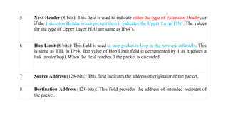 5 Next Header (8-bits): This field is used to indicate either the type of Extension Header, or
if the Extension Header is not present then it indicates the Upper Layer PDU. The values
for the type of Upper Layer PDU are same as IPv4’s.
6 Hop Limit (8-bits): This field is used to stop packet to loop in the network infinitely. This
is same as TTL in IPv4. The value of Hop Limit field is decremented by 1 as it passes a
link (router/hop). When the field reaches 0 the packet is discarded.
7 Source Address (128-bits): This field indicates the address of originator of the packet.
8 Destination Address (128-bits): This field provides the address of intended recipient of
the packet.
 