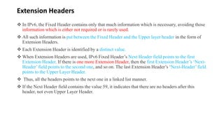 Extension Headers
 In IPv6, the Fixed Header contains only that much information which is necessary, avoiding those
information which is either not required or is rarely used.
 All such information is put between the Fixed Header and the Upper layer header in the form of
Extension Headers.
 Each Extension Header is identified by a distinct value.
 When Extension Headers are used, IPv6 Fixed Header’s Next Header field points to the first
Extension Header. If there is one more Extension Header, then the first Extension Header’s ‘Next-
Header’ field points to the second one, and so on. The last Extension Header’s ‘Next-Header’ field
points to the Upper Layer Header.
 Thus, all the headers points to the next one in a linked list manner.
 If the Next Header field contains the value 59, it indicates that there are no headers after this
header, not even Upper Layer Header.
 