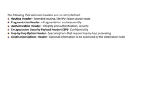 The following IPv6 extension headers are currently defined.
Routing Header– Extended routing, like IPv4 loose source route
Fragmentation Header – Fragmentation and reassembly
Authentication Header– Integrity and authentication, security
Encapsulation Security Payload Header (ESP)– Confidentiality
Hop-by-Hop Option Header– Special options that require hop-by-hop processing
Destination Options Header– Optional information to be examined by the destination node
 
