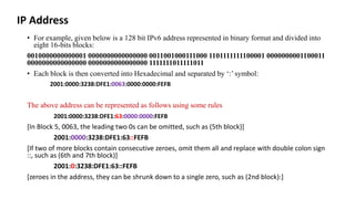 IP Address
• For example, given below is a 128 bit IPv6 address represented in binary format and divided into
eight 16-bits blocks:
0010000000000001 0000000000000000 0011001000111000 1101111111100001 0000000001100011
0000000000000000 0000000000000000 1111111011111011
• Each block is then converted into Hexadecimal and separated by ‘:’ symbol:
2001:0000:3238:DFE1:0063:0000:0000:FEFB
The above address can be represented as follows using some rules
2001:0000:3238:DFE1:63:0000:0000:FEFB
[In Block 5, 0063, the leading two 0s can be omitted, such as (5th block)]
2001:0000:3238:DFE1:63::FEFB
[If two of more blocks contain consecutive zeroes, omit them all and replace with double colon sign
::, such as (6th and 7th block)]
2001:0:3238:DFE1:63::FEFB
[zeroes in the address, they can be shrunk down to a single zero, such as (2nd block):]
 