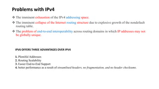 Problems with IPv4
 The imminent exhaustion of the IPv4 addressing space.
 The imminent collapse of the Internet routing structure due to explosive growth of the nondefault
routing table.
 The problem of end-to-end interoperability across routing domains in which IP addresses may not
be globally unique.
IPV6 OFFERS THREE ADVANTAGES OVER IPV4
1. Plentiful Addresses
2. Routing Scalability
3. Easier End-to-End Support
4. better performance as a result of streamlined headers, no fragmentation, and no header checksums.
 