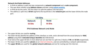 Network And Node Addresses
• In IPv4 an address is split into two components a network component and a node component.
• This was done initially using Address classes and later using subnet masking.
• In IPv6 we do the same. The first step is to split the address into two parts.
• The address is split into 2 64 bit segments the top 64 bits is the network part and the lower 64 bits the node
part:
• The upper 64 bits are used for routing.
• The lower 64 bits identify the address of the interface or node, and is derived from the actual physical or MAC
address using IEEE’s Extended Unique Identifier (EUI-64) format.
• If we look at the upper 64 bits in more detail we can see that it is split into 2 blocks of 48 and 16 bits respectively
• The lower 16 bits are used for subnets on an internal networks, and are controlled by a network administrator.
• The upper 48 bits are used for the global network addresses and are for routing over the internet.
 