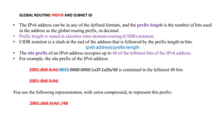 GLOBAL ROUTING PREFIX AND SUBNET ID
• The IPv6 address can be in any of the defined formats, and the prefix length is the number of bits used
in the address as the global routing prefix, in decimal.
• Prefix length is stated in classless inter-domain routing (CIDR) notation.
• CIDR notation is a slash at the end of the address that is followed by the prefix length in bits.
ipv6-address/prefix-length
• The site prefix of an IPv6 address occupies up to 48 of the leftmost bits of the IPv6 address.
• For example, the site prefix of the IPv6 address
2001:db8:3c4d:0015:0000:0000:1a2f:1a2b/48 is contained in the leftmost 48 bits
2001:db8:3c4d.
You use the following representation, with zeros compressed, to represent this prefix:
2001:db8:3c4d::/48
 