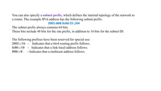You can also specify a subnet prefix, which defines the internal topology of the network to
a router. The example IPv6 address has the following subnet prefix.
2001:db8:3c4d:15::/64
The subnet prefix always contains 64 bits.
These bits include 48 bits for the site prefix, in addition to 16 bits for the subnet ID.
The following prefixes have been reserved for special use:
2002::/16 - Indicates that a 6to4 routing prefix follows.
fe80::/10 - Indicates that a link-local address follows.
ff00::/8 - Indicates that a multicast address follows.
 