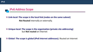 IPv6 Address Scope
IPv6
Link-local: The scope is the local link (nodes on the same subnet)
Not Routed internally or externally.
Unique-local: The scope is the organization (private site addressing)
but Not routed on Internet
Global: The scope is global (IPv6 Internet addresses). Routed on Internet
 