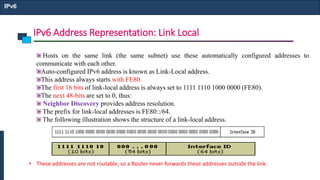 IPv6 Address Representation: Link Local
IPv6
Hosts on the same link (the same subnet) use these automatically configured addresses to
communicate with each other.
Auto-configured IPv6 address is known as Link-Local address.
This address always starts with FE80.
The first 16 bits of link-local address is always set to 1111 1110 1000 0000 (FE80).
The next 48-bits are set to 0, thus:
Neighbor Discovery provides address resolution.
The prefix for link-local addresses is FE80::/64.
The following illustration shows the structure of a link-local address.
• These addresses are not routable, so a Router never forwards these addresses outside the link.
 