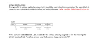 Unique-Local Address
This type of IPv6 address is globally unique, but it should be used in local communication. The second half of
this address contain Interface ID and the first half is divided among Prefix, Local Bit, Global ID and Subnet ID
Prefix is always set to 1111 110. L bit, is set to 1 if the address is locally assigned. So far, the meaning of L
bit to 0 is not defined. Therefore, Unique Local IPv6 address always starts with ‘FD’.
 