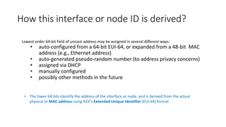 How this interface or node ID is derived?
• The lower 64 bits identify the address of the interface or node, and is derived from the actual
physical or MAC address using IEEE’s Extended Unique Identifier (EUI-64) format.
Lowest-order 64-bit field of unicast address may be assigned in several different ways:
• auto-configured from a 64-bit EUI-64, or expanded from a 48-bit MAC
address (e.g., Ethernet address)
• auto-generated pseudo-random number (to address privacy concerns)
• assigned via DHCP
• manually configured
• possibly other methods in the future
 