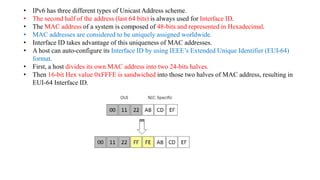 • IPv6 has three different types of Unicast Address scheme.
• The second half of the address (last 64 bits) is always used for Interface ID.
• The MAC address of a system is composed of 48-bits and represented in Hexadecimal.
• MAC addresses are considered to be uniquely assigned worldwide.
• Interface ID takes advantage of this uniqueness of MAC addresses.
• A host can auto-configure its Interface ID by using IEEE’s Extended Unique Identifier (EUI-64)
format.
• First, a host divides its own MAC address into two 24-bits halves.
• Then 16-bit Hex value 0xFFFE is sandwiched into those two halves of MAC address, resulting in
EUI-64 Interface ID.
 