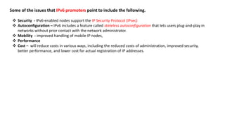 Some of the issues that IPv6 promoters point to include the following.
 Security - IPv6-enabled nodes support the IP Security Protocol (IPsec)
 Autoconfiguration – IPv6 includes a feature called stateless autoconfiguration that lets users plug-and-play in
networks without prior contact with the network administrator.
 Mobility - improved handling of mobile IP nodes,
 Performance
 Cost – will reduce costs in various ways, including the reduced costs of administration, improved security,
better performance, and lower cost for actual registration of IP addresses.
 
