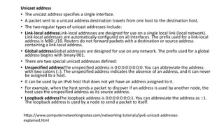 Unicast address
• The unicast address specifies a single interface.
• A packet sent to a unicast address destination travels from one host to the destination host.
• The two regular types of unicast addresses include:
• Link-local addressLink-local addresses are designed for use on a single local link (local network).
Link-local addresses are automatically configured on all interfaces. The prefix used for a link-local
address is fe80::/10. Routers do not forward packets with a destination or source address
containing a link-local address.
• Global addressGlobal addresses are designed for use on any network. The prefix used for a global
address begins with binary 001.
• There are two special unicast addresses defined:
• Unspecified addressThe unspecified address is 0:0:0:0:0:0:0:0. You can abbreviate the address
with two colons (::). The unspecified address indicates the absence of an address, and it can never
be assigned to a host.
• It can be used by an IPv6 host that does not yet have an address assigned to it.
• For example, when the host sends a packet to discover if an address is used by another node, the
host uses the unspecified address as its source address.
• Loopback addressThe loopback address is 0:0:0:0:0:0:0:1. You can abbreviate the address as ::1.
The loopback address is used by a node to send a packet to itself.
https://www.computernetworkingnotes.com/networking-tutorials/ipv6-unicast-addresses-
explained.html
 