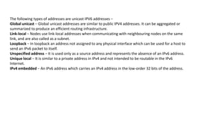 The following types of addresses are unicast IPV6 addresses −
Global unicast − Global unicast addresses are similar to public IPV4 addresses. It can be aggregated or
summarized to produce an efficient routing infrastructure.
Link-local − Nodes use link-local addresses when communicating with neighbouring nodes on the same
link, and are also called as a subnet.
Loopback − In loopback an address not assigned to any physical interface which can be used for a host to
send an IPv6 packet to itself.
Unspecified address − It is used only as a source address and represents the absence of an IPv6 address.
Unique local − It is similar to a private address in IPv4 and not intended to be routable in the IPv6
Internet.
IPv4 embedded − An IPv6 address which carries an IPv4 address in the low-order 32 bits of the address.
 