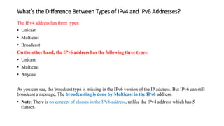 What’s the Difference Between Types of IPv4 and IPv6 Addresses?
The IPv4 address has three types:
• Unicast
• Multicast
• Broadcast
On the other hand, the IPv6 address has the following three types:
• Unicast
• Multicast
• Anycast
As you can see, the broadcast type is missing in the IPv6 version of the IP address. But IPv6 can still
broadcast a message. The broadcasting is done by Multicast in the IPv6 address.
• Note: There is no concept of classes in the IPv6 address, unlike the IPv4 address which has 5
classes.
 