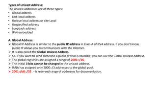 Types of Unicast Address:
The unicast addresses are of three types:
• Global address
• Link-local address
• Unique local address or site Local
• Unspecified address
• Loopback address
• IPv4 embedded
A. Global Address:
 Global IP Address is similar to the public IP address in Class A of iPv4 address. If you don’t know,
public IP allows you to communicate with the Internet.
 It is also called the Global Unicast Address.
 So, if you want to send someone a public IP that is routable, you can use the Global Unicast Address.
 The global registries are assigned a range of 2001::/16.
 The initial 3 bits cannot be changed in the unicast address.
 IANA has assigned only 2000::/3 addresses to the global pool.
 2001:db8::/32 - is reserved range of addresses for documentation.
 