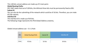 This 128 bits unicast address are made up of 3 main parts:
Global Routing Prefix:
RFC 3587 states that out of 128 bits, the leftmost three bits must be permanently fixed as 001.
Subnet IP:
You can also do the subnetting of the network which could be of 16 bits. Therefore, you can make
65,536 subnets.
Interface ID:
The interface ID is made up of 64 bits.
The following image represents the IPv6 Global Address anatomy.
Global Unicast address use – 3-1-1 Rule
 