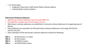 • It is of two types:
• Assigned or Reserved or Well Known Node multicast address
• Solicited Node multicast address
Well-Known Multicast Addresses
• Well-known multicast addresses have the prefix ff00::/12.
• the Flag field, is always set to 0 and scope is set to 2.
• Well-known multicast addresses are predefined or reserved multicast addresses for assigned groups of
devices.
• These addresses are equivalent to IPv4 well-known multicast addresses in the range 224.0.0.0 to
239.255.255.255.
• Some examples of IPv6 well-known multicast addresses include the following:
ff02::1 - All IPv6 devices or noted
ff02::2 - All IPv6 routers
ff02::5 - All OSPFv3 routers
ff02::a - All EIGRP (IPv6) routers
 