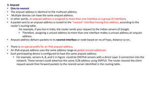 3. Anycast
• One-to-nearest
• The anycast address is identical to the multicast address.
• Multiple devices can have the same anycast address.
• In other words, an anycast address is assigned to more than one interface or a group of interfaces.
• A packet sent to an anycast address is routed to the “nearest” interface having that address, according to the
router’s routing table.
For example, if you live in India, the router sends your request to the Indian servers of Google.
• Therefore, assigning a unicast address to more than one interface makes a unicast address an anycast
address.
• Anycast address delivers packets to its nearest interface or node based on no.of hops, distance so on,
• There is no special prefix for an IPv6 anycast address.
• An IPv6 anycast address uses the same address range as global unicast addresses.
• Each participating device is configured to have the same anycast address.
• For example, servers A, B, and C in Figure could be DHCPv6 servers with a direct Layer 3 connection into the
network. These servers could advertise the same /128 address using OSPFv3. The router nearest the client
request would then forward packets to the nearest server identified in the routing table.
 