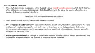 IPv4-COMPATIBLE ADDRESSES
• When IPv4 addresses are encapsulated within IPv6 addresses, a “mixed” format is allowed, in which the IPv4 portion
of the address can be represented in standard dotted quad form, while the rest of the address is formatted as a
standard IPv6 address, resulting in this form.
XXXX:XXXX:XXXX:XXXX:XXXX:XXXX:ddd.ddd.ddd.ddd
• These addresses were originally defined to fall into two categories.
• IPv4-compatible IPv6 address The IPv6 transition mechanisms (seeRFC 2893, “Transition Mechanisms for IPv6 Hosts
and Routers”) include a technique for hosts and routers to dynamically tunnel IPv6 packets over IPv4 routing
infrastructure. IPv6 nodes that use this technique are assigned special IPv6 unicast addresses that carry a global IPv4
address in the low-order 32 bits.
• IPv4-mapped IPv6 address A second type of IPv6 address that holds an embedded IPv4 address is also defined. This
address type is used to represent the addresses of IPv4 nodes as IPv6 addresses.
 
