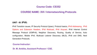 Course Code: CS352
COURSE NAME: XVI / Internetworking Protocols
UNIT - III: IPV6:
IPv6 Transition issues, IP Security Protocol (Ipsec), Protocol basics, IPv6 Addressing, IPv6
Options and Extension Headers, IPv6 Multicast, IPv6 Anycast, IPv6 Internet Control
Message Protocol (ICMPv6), Neighbor Discovery, Routing, Quality of Service, Auto
configuration, Mobile IPv6, Multicast Listener Discovery (MLD), IPv6 and DNS, Next
Generation Protocols.
Course Instructor:
Dr. M. Ambika, Assistant Professor / CSE.
 