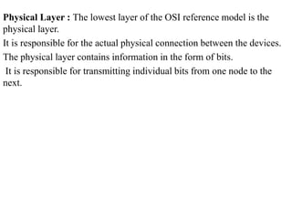 Physical Layer : The lowest layer of the OSI reference model is the
physical layer.
It is responsible for the actual physical connection between the devices.
The physical layer contains information in the form of bits.
It is responsible for transmitting individual bits from one node to the
next.
 