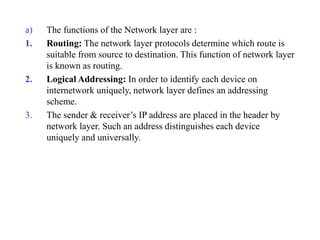 a) The functions of the Network layer are :
1. Routing: The network layer protocols determine which route is
suitable from source to destination. This function of network layer
is known as routing.
2. Logical Addressing: In order to identify each device on
internetwork uniquely, network layer defines an addressing
scheme.
3. The sender & receiver’s IP address are placed in the header by
network layer. Such an address distinguishes each device
uniquely and universally.
 