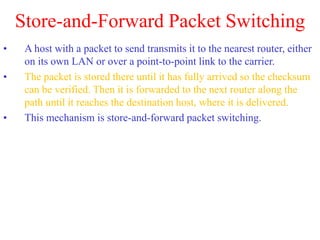 Store-and-Forward Packet Switching
• A host with a packet to send transmits it to the nearest router, either
on its own LAN or over a point-to-point link to the carrier.
• The packet is stored there until it has fully arrived so the checksum
can be verified. Then it is forwarded to the next router along the
path until it reaches the destination host, where it is delivered.
• This mechanism is store-and-forward packet switching.
 