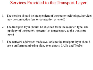 Services Provided to the Transport Layer
1. The service should be independent of the router technology.(services
may be connection less or connection oriented)
2. The transport layer should be shielded from the number, type, and
topology of the routers present.(i.e. unnecessary to the transport
layer)
3. The network addresses made available to the transport layer should
use a uniform numbering plan, even across LANs and WANs.
 