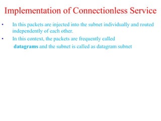 Implementation of Connectionless Service
• In this packets are injected into the subnet individually and routed
independently of each other.
• In this context, the packets are frequently called
datagrams and the subnet is called as datagram subnet
 
