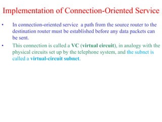 Implementation of Connection-Oriented Service
• In connection-oriented service a path from the source router to the
destination router must be established before any data packets can
be sent.
• This connection is called a VC (virtual circuit), in analogy with the
physical circuits set up by the telephone system, and the subnet is
called a virtual-circuit subnet.
 
