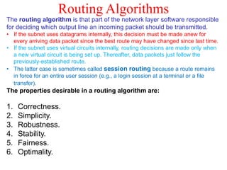 Routing Algorithms
The routing algorithm is that part of the network layer software responsible
for deciding which output line an incoming packet should be transmitted.
• If the subnet uses datagrams internally, this decision must be made anew for
every arriving data packet since the best route may have changed since last time.
• If the subnet uses virtual circuits internally, routing decisions are made only when
a new virtual circuit is being set up. Thereafter, data packets just follow the
previously-established route.
• The latter case is sometimes called session routing because a route remains
in force for an entire user session (e.g., a login session at a terminal or a file
transfer).
The properties desirable in a routing algorithm are:
1. Correctness.
2. Simplicity.
3. Robustness.
4. Stability.
5. Fairness.
6. Optimality.
 
