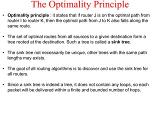 The Optimality Principle
• Optimality principle : it states that if router J is on the optimal path from
router I to router K, then the optimal path from J to K also falls along the
same route.
• The set of optimal routes from all sources to a given destination form a
tree rooted at the destination. Such a tree is called a sink tree.
• The sink tree not necessarily be unique, other trees with the same path
lengths may exists.
• The goal of all routing algorithms is to discover and use the sink tree for
all routers.
• Since a sink tree is indeed a tree, it does not contain any loops, so each
packet will be delivered within a finite and bounded number of hops.
 