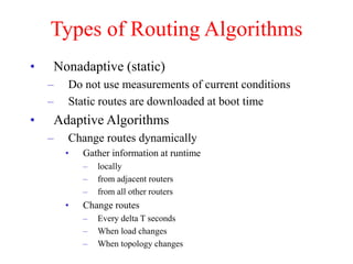 Types of Routing Algorithms
• Nonadaptive (static)
– Do not use measurements of current conditions
– Static routes are downloaded at boot time
• Adaptive Algorithms
– Change routes dynamically
• Gather information at runtime
– locally
– from adjacent routers
– from all other routers
• Change routes
– Every delta T seconds
– When load changes
– When topology changes
 