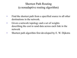 • Find the shortest path from a specified source to all other
destinations in the network.
• Given a network topology and a set of weights
describing the cost to send data across each link in the
network
• Shortest path algorithm first developed by E. W. Dijkstra
Shortest Path Routing
(a nonadaptive routing algorithm)
 