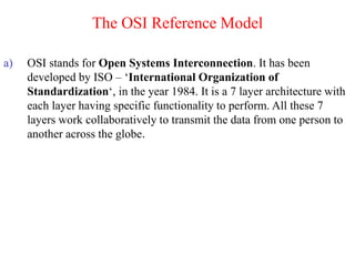 The OSI Reference Model
a) OSI stands for Open Systems Interconnection. It has been
developed by ISO – ‘International Organization of
Standardization‘, in the year 1984. It is a 7 layer architecture with
each layer having specific functionality to perform. All these 7
layers work collaboratively to transmit the data from one person to
another across the globe.
 