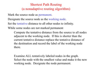 Shortest Path Routing
(a nonadaptive routing algorithm)
Mark the source node as permanent.
Designate the source node as the working node.
Set the tentative distance to all other nodes to infinity.
While some nodes are not marked permanent
Compute the tentative distance from the source to all nodes
adjacent to the working node. If this is shorter than the
current tentative distance replace the tentative distance of
the destination and record the label of the working node
there.
Examine ALL tentatively labeled nodes in the graph.
Select the node with the smallest value and make it the new
working node. Designate the node permanent.
 