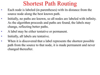 Shortest Path Routing
• Each node is labeled (in parentheses) with its distance from the
source node along the best known path.
• Initially, no paths are known, so all nodes are labeled with infinity.
As the algorithm proceeds and paths are found, the labels may
change, reflecting better paths.
• A label may be either tentative or permanent.
• Initially, all labels are tentative.
• When it is discovered that a label represents the shortest possible
path from the source to that node, it is made permanent and never
changed thereafter.
 