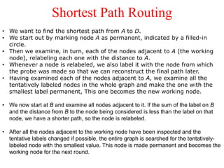 Shortest Path Routing
• We want to find the shortest path from A to D.
• We start out by marking node A as permanent, indicated by a filled-in
circle.
• Then we examine, in turn, each of the nodes adjacent to A (the working
node), relabeling each one with the distance to A.
• Whenever a node is relabeled, we also label it with the node from which
the probe was made so that we can reconstruct the final path later.
• Having examined each of the nodes adjacent to A, we examine all the
tentatively labeled nodes in the whole graph and make the one with the
smallest label permanent, This one becomes the new working node.
• We now start at B and examine all nodes adjacent to it. If the sum of the label on B
and the distance from B to the node being considered is less than the label on that
node, we have a shorter path, so the node is relabeled.
• After all the nodes adjacent to the working node have been inspected and the
tentative labels changed if possible, the entire graph is searched for the tentatively-
labeled node with the smallest value. This node is made permanent and becomes the
working node for the next round.
 