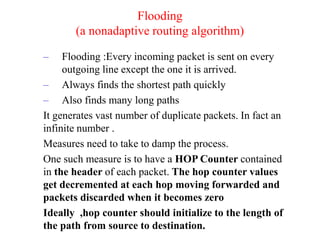 – Flooding :Every incoming packet is sent on every
outgoing line except the one it is arrived.
– Always finds the shortest path quickly
– Also finds many long paths
It generates vast number of duplicate packets. In fact an
infinite number .
Measures need to take to damp the process.
One such measure is to have a HOP Counter contained
in the header of each packet. The hop counter values
get decremented at each hop moving forwarded and
packets discarded when it becomes zero
Ideally ,hop counter should initialize to the length of
the path from source to destination.
Flooding
(a nonadaptive routing algorithm)
 