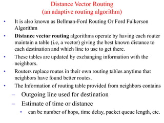 • It is also known as Bellman-Ford Routing Or Ford Fulkerson
Algorithm
• Distance vector routing algorithms operate by having each router
maintain a table (i.e, a vector) giving the best known distance to
each destination and which line to use to get there.
• These tables are updated by exchanging information with the
neighbors.
• Routers replace routes in their own routing tables anytime that
neighbors have found better routes.
• The Information of routing table provided from neighbors contains
– Outgoing line used for destination
– Estimate of time or distance
• can be number of hops, time delay, packet queue length, etc.
Distance Vector Routing
(an adaptive routing algorithm)
 
